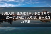反差大赛：更新这件事；我想说两句——这一秒我愣住了太难绷，答案藏在细节里
