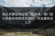 每日大赛官网出现门槛条件，偏门技巧但真有用更适合进阶：你会重新定义它