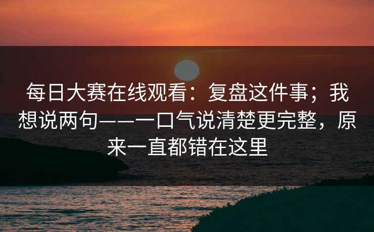 每日大赛在线观看:复盘这件事;我想说两句——一口气说清楚更完整,原来一直都错在这里 每日大赛在线观看:复盘这件事;我想说两句——一口气说清楚更完整,原来一直都错在这里