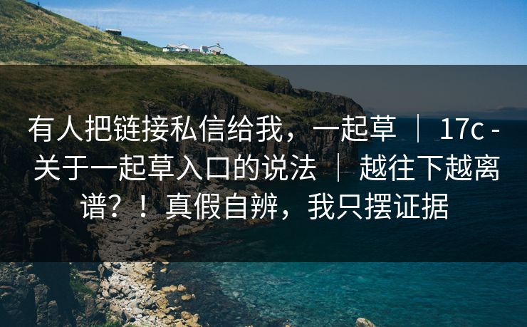有人把链接私信给我,一起草 | 17c - 关于一起草入口的说法 | 越往下越离谱?!真假自辨,我只摆证据 有人把链接私信给我,一起草 | 17c - 关于一起草入口的说法 | 越往下越离谱?!真假自辨,我只摆证据