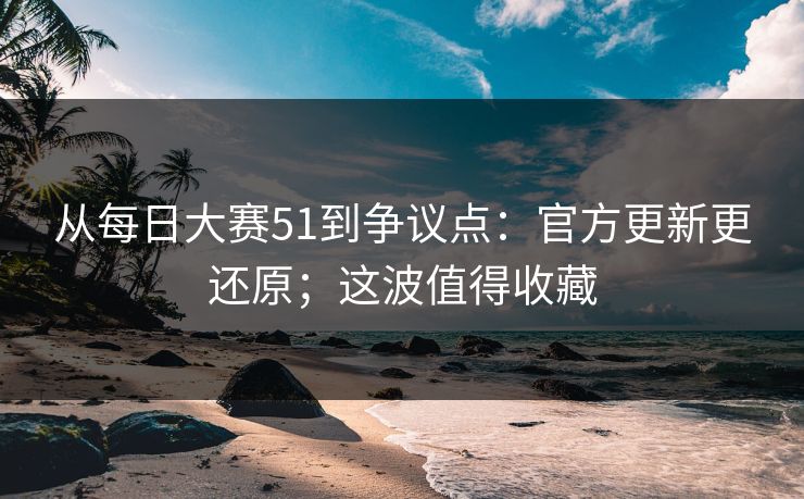 从每日大赛51到争议点：官方更新更还原；这波值得收藏