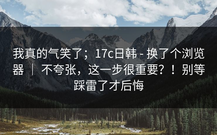 我真的气笑了；17c日韩 - 换了个浏览器 ｜ 不夸张，这一步很重要？！别等踩雷了才后悔
