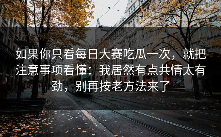 如果你只看每日大赛吃瓜一次,就把注意事项看懂:我居然有点共情太有劲,别再按老方法来了 如果你只看每日大赛吃瓜一次,就把注意事项看懂:我居然有点共情太有劲,别再按老方法来了