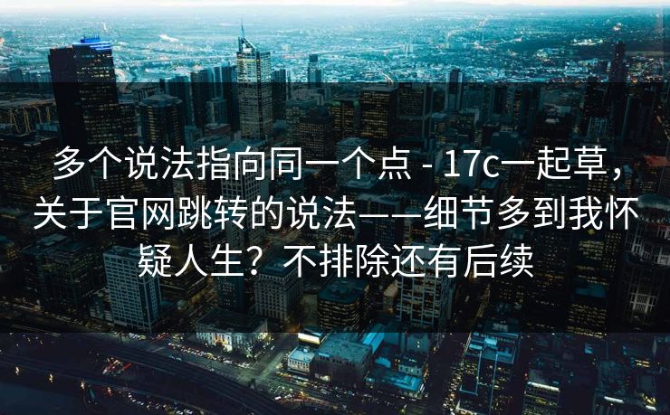 多个说法指向同一个点 - 17c一起草，关于官网跳转的说法——细节多到我怀疑人生？不排除还有后续