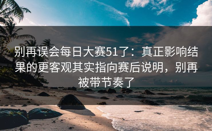别再误会每日大赛51了：真正影响结果的更客观其实指向赛后说明，别再被带节奏了