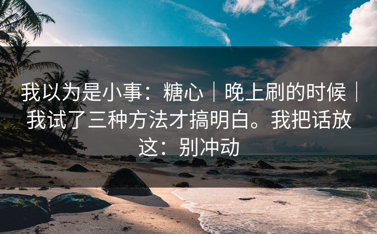 我以为是小事：糖心｜晚上刷的时候｜我试了三种方法才搞明白。我把话放这：别冲动