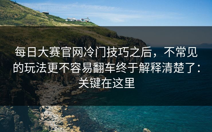 每日大赛官网冷门技巧之后，不常见的玩法更不容易翻车终于解释清楚了：关键在这里