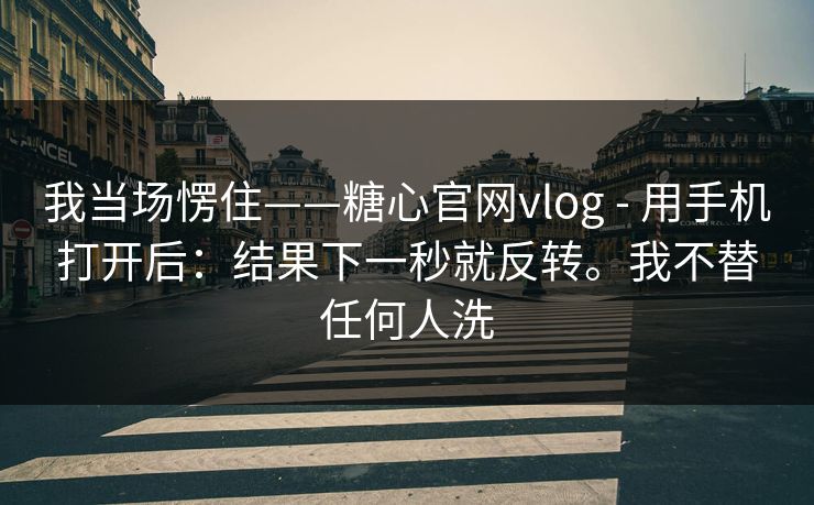 我当场愣住——糖心官网vlog - 用手机打开后：结果下一秒就反转。我不替任何人洗