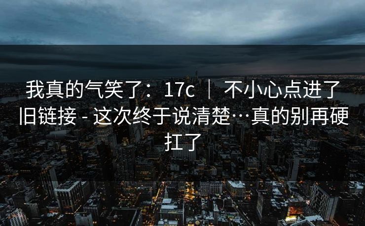 我真的气笑了：17c ｜ 不小心点进了旧链接 - 这次终于说清楚…真的别再硬扛了