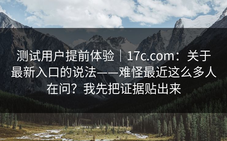 测试用户提前体验｜17c.com：关于最新入口的说法——难怪最近这么多人在问？我先把证据贴出来