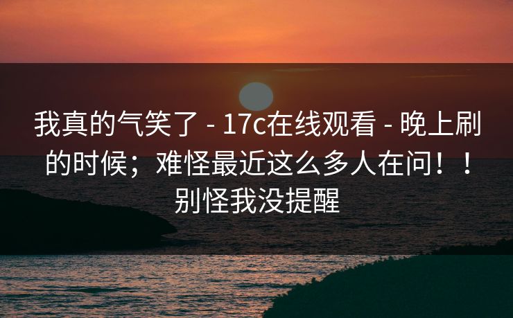 我真的气笑了 - 17c在线观看 - 晚上刷的时候;难怪最近这么多人在问!!别怪我没提醒 我真的气笑了 - 17c在线观看 - 晚上刷的时候;难怪最近这么多人在问!!别怪我没提醒