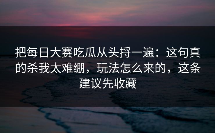 把每日大赛吃瓜从头捋一遍：这句真的杀我太难绷，玩法怎么来的，这条建议先收藏