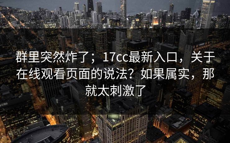 群里突然炸了；17cc最新入口，关于在线观看页面的说法？如果属实，那就太刺激了