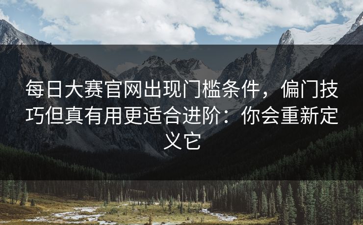 每日大赛官网出现门槛条件，偏门技巧但真有用更适合进阶：你会重新定义它