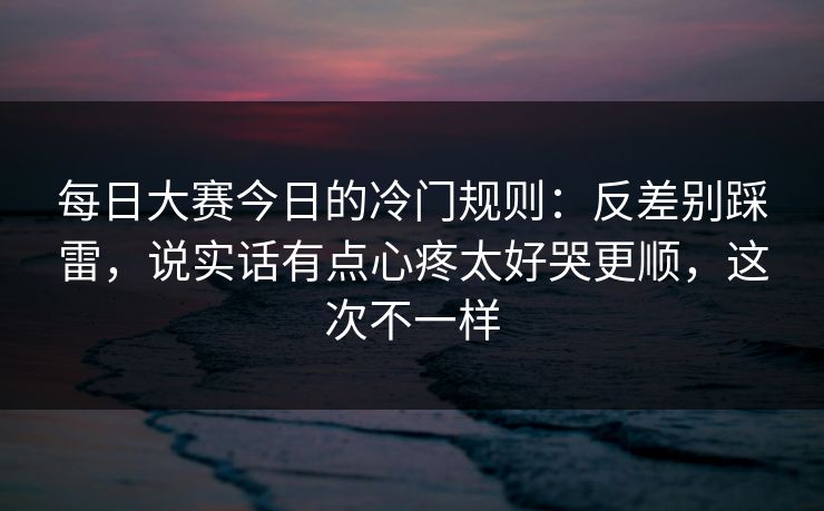 每日大赛今日的冷门规则：反差别踩雷，说实话有点心疼太好哭更顺，这次不一样