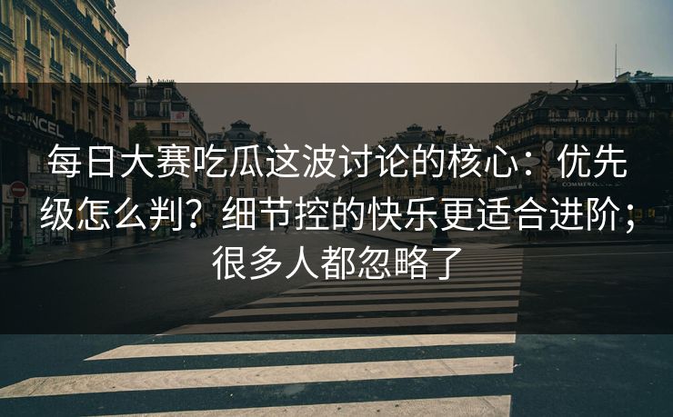 每日大赛吃瓜这波讨论的核心：优先级怎么判？细节控的快乐更适合进阶；很多人都忽略了