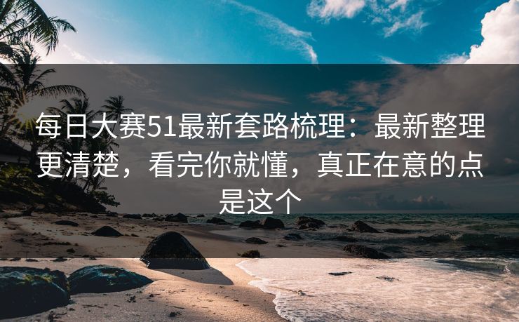 每日大赛51最新套路梳理：最新整理更清楚，看完你就懂，真正在意的点是这个
