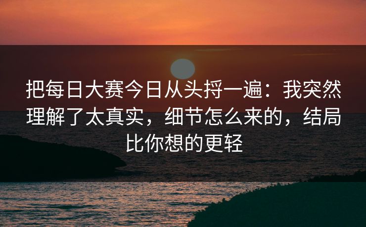 把每日大赛今日从头捋一遍：我突然理解了太真实，细节怎么来的，结局比你想的更轻