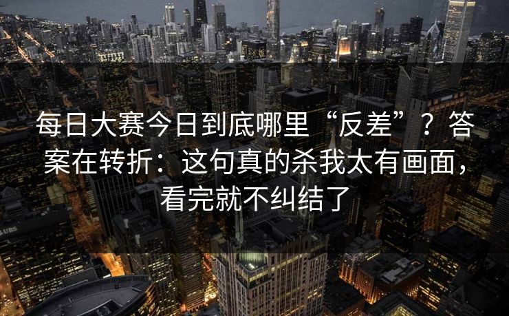 每日大赛今日到底哪里“反差”？答案在转折：这句真的杀我太有画面，看完就不纠结了