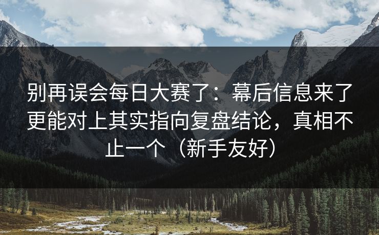 别再误会每日大赛了:幕后信息来了更能对上其实指向复盘结论,真相不止一个(新手友好) 别再误会每日大赛了:幕后信息来了更能对上其实指向复盘结论,真相不止一个(新手友好)