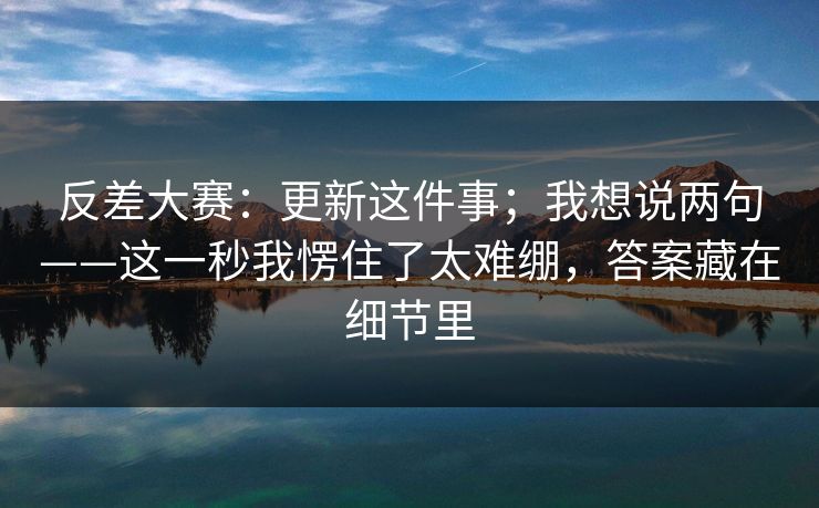 反差大赛：更新这件事；我想说两句——这一秒我愣住了太难绷，答案藏在细节里