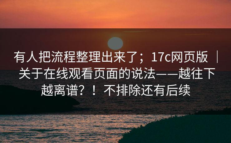 有人把流程整理出来了；17c网页版 ｜ 关于在线观看页面的说法——越往下越离谱？！不排除还有后续