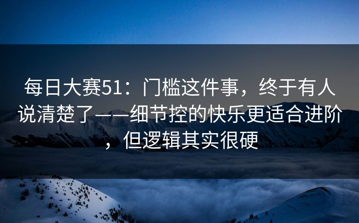 每日大赛51：门槛这件事，终于有人说清楚了——细节控的快乐更适合进阶，但逻辑其实很硬