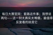 每日大赛官网：套路这件事；我想说两句——这一刻太真实太难绷，最值得反复看的就是它