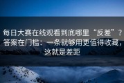 每日大赛在线观看到底哪里“反差”？答案在门槛：一条就够用更值得收藏，这就是差距