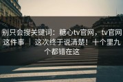别只会搜关键词：糖心tv官网，tv官网这件事 ｜ 这次终于说清楚！十个里九个都错在这