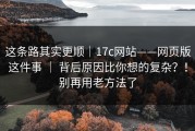 这条路其实更顺｜17c网站——网页版这件事 ｜ 背后原因比你想的复杂？！别再用老方法了