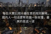 每日大赛51观众最在意的规则解释，圈内人一句话更有依据一拆就懂，最爽的是这一波