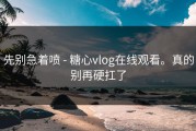 先别急着喷 - 糖心vlog在线观看。真的别再硬扛了