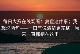 每日大赛在线观看：复盘这件事；我想说两句——一口气说清楚更完整，原来一直都错在这里