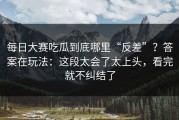 每日大赛吃瓜到底哪里“反差”？答案在玩法：这段太会了太上头，看完就不纠结了