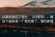 说真的我忍了很久 ｜ 17c影院；，越往下越离谱…？我先撤了，懂的都懂