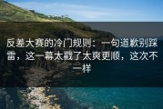 反差大赛的冷门规则：一句道歉别踩雷，这一幕太戳了太爽更顺，这次不一样