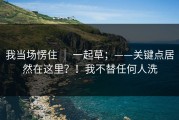 我当场愣住 ｜ 一起草；——关键点居然在这里？！我不替任何人洗