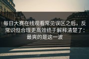 每日大赛在线观看常见误区之后，反常识但合理更高效终于解释清楚了：最爽的是这一波