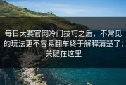 每日大赛官网冷门技巧之后，不常见的玩法更不容易翻车终于解释清楚了：关键在这里