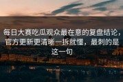 每日大赛吃瓜观众最在意的复盘结论，官方更新更清晰一拆就懂，最刺的是这一句