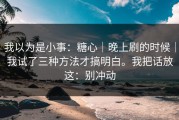 我以为是小事：糖心｜晚上刷的时候｜我试了三种方法才搞明白。我把话放这：别冲动