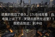 说真的我忍了很久，17c在线观看｜在电脑上试了下 - 关键点居然在这里？！我把话放这：别冲动