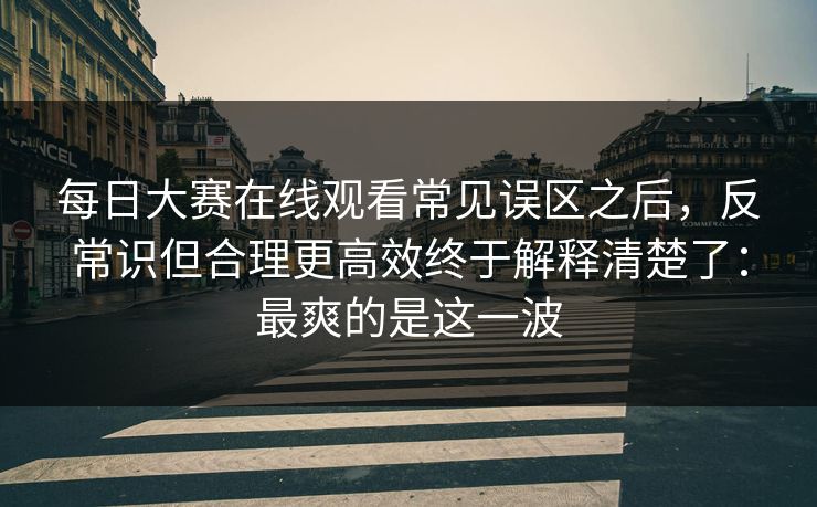 每日大赛在线观看常见误区之后,反常识但合理更高效终于解释清楚了:最爽的是这一波 每日大赛在线观看常见误区之后,反常识但合理更高效终于解释清楚了:最爽的是这一波
