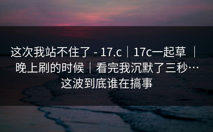 这次我站不住了 - 17.c｜17c一起草 ｜ 晚上刷的时候｜看完我沉默了三秒…这波到底谁在搞事