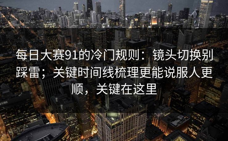 每日大赛91的冷门规则：镜头切换别踩雷；关键时间线梳理更能说服人更顺，关键在这里