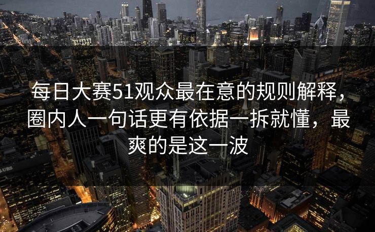 每日大赛51观众最在意的规则解释，圈内人一句话更有依据一拆就懂，最爽的是这一波
