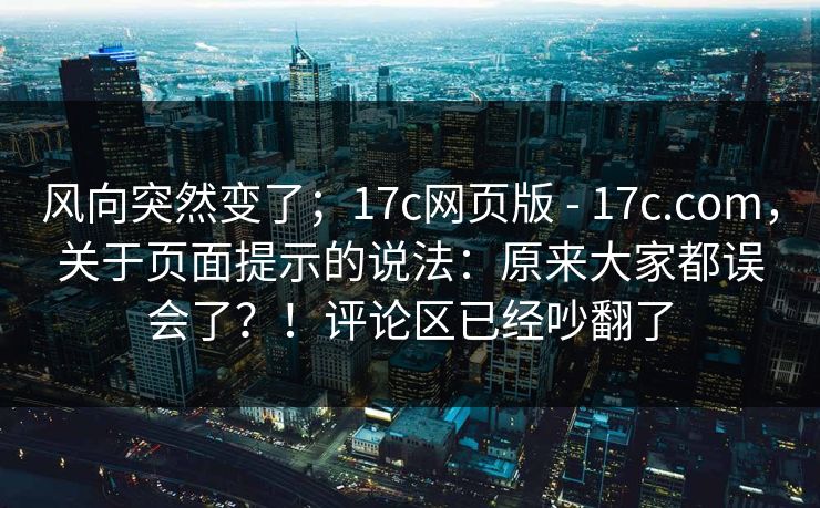 风向突然变了；17c网页版 - 17c.com，关于页面提示的说法：原来大家都误会了？！评论区已经吵翻了