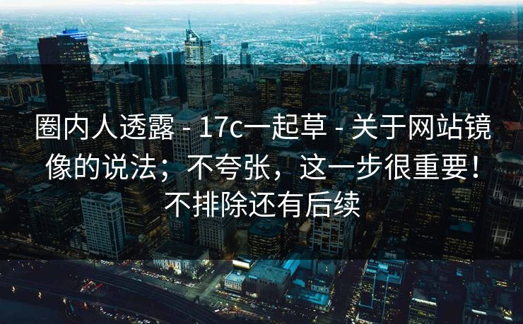 圈内人透露 - 17c一起草 - 关于网站镜像的说法；不夸张，这一步很重要！不排除还有后续