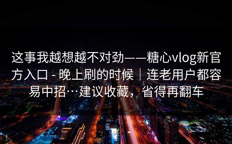 这事我越想越不对劲——糖心vlog新官方入口 - 晚上刷的时候｜连老用户都容易中招…建议收藏，省得再翻车